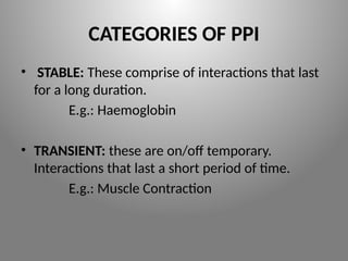 CATEGORIES OF PPI
• STABLE: These comprise of interactions that last
for a long duration.
E.g.: Haemoglobin
• TRANSIENT: these are on/off temporary.
Interactions that last a short period of time.
E.g.: Muscle Contraction
 