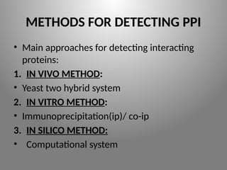 METHODS FOR DETECTING PPI
• Main approaches for detecting interacting
proteins:
1. IN VIVO METHOD:
• Yeast two hybrid system
2. IN VITRO METHOD:
• Immunoprecipitation(ip)/ co-ip
3. IN SILICO METHOD:
• Computational system
 