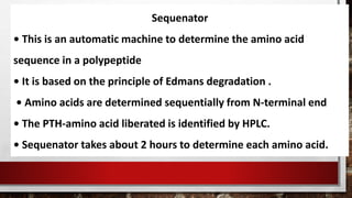 Sequenator
• This is an automatic machine to determine the amino acid
sequence in a polypeptide
• It is based on the principle of Edmans degradation .
• Amino acids are determined sequentially from N-terminal end
• The PTH-amino acid liberated is identified by HPLC.
• Sequenator takes about 2 hours to determine each amino acid.
 