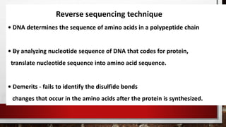 Reverse sequencing technique
• DNA determines the sequence of amino acids in a polypeptide chain
• By analyzing nucleotide sequence of DNA that codes for protein,
translate nucleotide sequence into amino acid sequence.
• Demerits - fails to identify the disulfide bonds
changes that occur in the amino acids after the protein is synthesized.
 