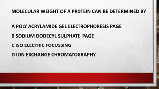 MOLECULAR WEIGHT OF A PROTEIN CAN BE DETERMINED BY
A POLY ACRYLAMIDE GEL ELECTROPHORESIS PAGE
B SODIUM DODECYL SULPHATE PAGE
C ISO ELECTRIC FOCUSSING
D ION EXCHANGE CHROMATOGRAPHY
 