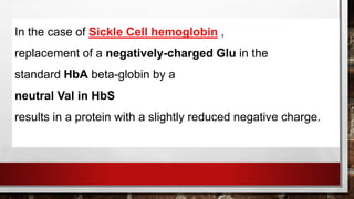 In the case of Sickle Cell hemoglobin ,
replacement of a negatively-charged Glu in the
standard HbA beta-globin by a
neutral Val in HbS
results in a protein with a slightly reduced negative charge.
 