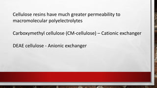Cellulose resins have much greater permeability to
macromolecular polyelectrolytes
Carboxymethyl cellulose (CM-cellulose) – Cationic exchanger
DEAE cellulose - Anionic exchanger
 