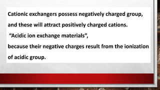 Cationic exchangers possess negatively charged group,
and these will attract positively charged cations.
“Acidic ion exchange materials”,
because their negative charges result from the ionization
of acidic group.
 