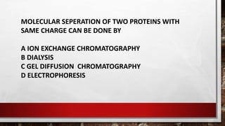 MOLECULAR SEPERATION OF TWO PROTEINS WITH
SAME CHARGE CAN BE DONE BY
A ION EXCHANGE CHROMATOGRAPHY
B DIALYSIS
C GEL DIFFUSION CHROMATOGRAPHY
D ELECTROPHORESIS
 