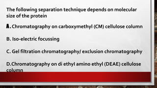 The following separation technique depends on molecular
size of the protein
A . Chromatography on carboxymethyl (CM) cellulose column
B. Iso-electric focussing
C. Gel filtration chromatography/ exclusion chromatography
D.Chromatography on di ethyI amino ethyl (DEAE) cellulose
column
 