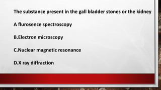 The substance present in the gall bladder stones or the kidney
A flurosence spectroscopy
B.Electron microscopy
C.Nuclear magnetic resonance
D.X ray diffraction
 