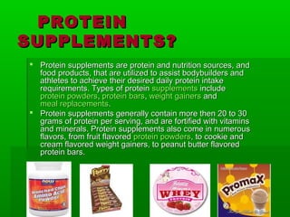 PROTEIN
SUPPLEMENTS?
 Protein supplements are protein and nutrition sources, and
  food products, that are utilized to assist bodybuilders and
  athletes to achieve their desired daily protein intake
  requirements. Types of protein supplements include
  protein powders, protein bars, weight gainers and
  meal replacements.
 Protein supplements generally contain more then 20 to 30
  grams of protein per serving, and are fortified with vitamins
  and minerals. Protein supplements also come in numerous
  flavors, from fruit flavored protein powders, to cookie and
  cream flavored weight gainers, to peanut butter flavored
  protein bars.
 