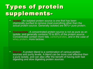 Types of protein
supplements-
  Isolate. An isolated protein source is one that has been
   chemically purified to remove most everything other then the
   actual protein source. Generally isolates are 90%+ pure protein.

  Concentrate. A concentrated protein source is not as pure as an
   isolate, and generally contains 70 to 85% of the protein source.
   Concentrates contain more fats, carbohydrates, and in the case of
   whey protein, more lactose.



  Blends. A protein blend is a combination of various protein
   sources and purity levels. A blend can be more cost effective then
   a pure isolate, and can also offer the benefit of having both fast
   digesting and slow digesting protein sources
 