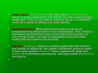    Weight Gainer. Weight gainers are high calorie protein powders
    meant to assist bodybuilders and athletes who are in need of rapid
    weight gain. They can be used as meals on the go, or in between
    meals as a means of adding extra daily calories.

   Meal Replacements. Meal replacement protein products are
    considered to be entire meals in and of themselves. They contain a
    formulated nutritional and macronutrient blend that provides not
    only enough protein, but also an appropriate amount of carbs,
    healthy fats and vitamins and minerals.

   Recovery. A recovery blend is a protein supplement that contains
  any number of additional, non-protein supplement products meant
  to aid in post-workout recovery. These supplements range from
  creatine to multivitamin and minerals, and larger doses of glutamine
  and taurine
 .
 