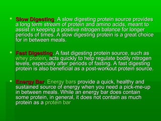  Slow Digesting. A slow digesting protein source provides
  a long term stream of protein and amino acids, meant to
  assist in keeping a positive nitrogen balance for longer
  periods of times. A slow digesting protein is a great choice
  for in between meals.

 Fast Digesting. A fast digesting protein source, such as
  whey protein, acts quickly to help regulate bodily nitrogen
  levels, especially after periods of fasting. A fast digesting
  protein is also beneficial as a post-workout protein source.

 Energy Bar. Energy bars provide a quick, healthy and
  sustained source of energy when you need a pick-me-up
  in between meals. While an energy bar does contain
  some protein, in general, it does not contain as much
  protein as a protein bar
 