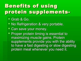Benefits of using
protein supplements-
    Grab & Go.
    No Refrigeration & very portable.
    Can save your money.
    Proper protein timing is essential to
     maximizing muscle gains. Protein
     supplements provide you with the ability
     to have a fast digesting or slow digesting
     protein meal whenever you need it.
 