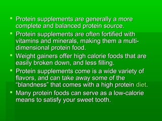  Protein supplements are generally a more
  complete and balanced protein source.
 Protein supplements are often fortified with
  vitamins and minerals, making them a multi-
  dimensional protein food.
 Weight gainers offer high calorie foods that are
  easily broken down, and less filling.
 Protein supplements come is a wide variety of
  flavors, and can take away some of the
  “blandness” that comes with a high protein diet.
 Many protein foods can serve as a low-calorie
  means to satisfy your sweet tooth.
 
