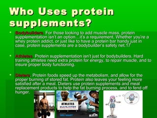 Who Uses protein
supplements?
 Bodybuilders. For those looking to add muscle mass, protein
  supplementation isn’t an option…it’s a requirement. Whether you’re a
  whey protein addict, or just like to have a protein bar handy just in
  case, protein supplements are a bodybuilder’s safety net.17

 Athletes. Protein supplementation isn’t just for bodybuilders. Hard
  training athletes need extra protein for energy, to repair muscle, and to
  insure proper body functioning.

 Dieters. Protein foods speed up the metabolism, and allow for the
  proper burning of stored fat. Protein also leaves your feeling more
  satisfied after a meal. Dieters use protein supplements and meal
  replacement products to help the fat burning process, and to fend off
  hunger.
 