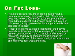 On Fat Loss-
 Protein foods are very thermogenic. Simply put, it
  requires more energy to digest protein. The human
  body has to work 30% harder to digest protein foods
  then it does to digest and process carbs and fats. For
  this reason, a high protein diet boosts your metabolism
  and aids in fat loss.
 Proper protein intake is also required for the body to
  properly mobilize stored fat for energy. If you undereat
  protein, your body will have a harder time drawing on
  fat stores, and may cannibalize muscle tissue for
  energy. This is one of the reasons why low protein diets
  can make you feel weak and tired.
 