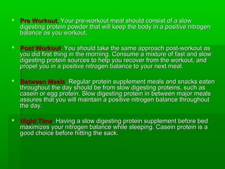  Pre Workout. Your pre-workout meal should consist of a slow
  digesting protein powder that will keep the body in a positive nitrogen
  balance as you workout.

 Post Workout. You should take the same approach post-workout as
  you did first thing in the morning. Consume a mixture of fast and slow
  digesting protein sources to help you recover from the workout, and
  propel you in a positive nitrogen balance to your next meal.

 Between Meals. Regular protein supplement meals and snacks eaten
  throughout the day should be from slow digesting proteins, such as
  casein or egg protein. Slow digesting protein in between major meals
  assures that you will maintain a positive nitrogen balance throughout
  the day.

 Night Time. Having a slow digesting protein supplement before bed
  maximizes your nitrogen balance while sleeping. Casein protein is a
  good choice before hitting the sack.
 