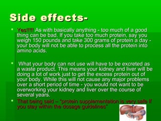 Side effects-
 Yes!!!!! As with basically anything - too much of a good
  thing can be bad. If you take too much protein, say you
  weigh 150 pounds and take 300 grams of protein a day -
  your body will not be able to process all the protein into
  amino acids.

 What your body can not use will have to be excreted as
  a waste product. This means your kidney and liver will be
  doing a lot of work just to get the excess protein out of
  your body. While this will not cause any major problems
  over a short period of time - you would not want to be
  overworking your kidney and liver over the course of
  several years.
 That being said – “protein supplementation is very safe if
  you stay within the dosage guidelines”
 
