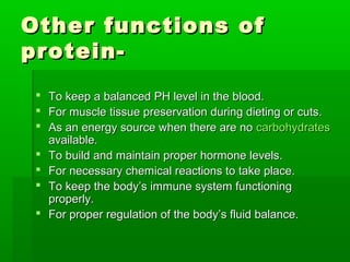 Other functions of
protein-
  To keep a balanced PH level in the blood.
  For muscle tissue preservation during dieting or cuts.
  As an energy source when there are no carbohydrates
   available.
  To build and maintain proper hormone levels.
  For necessary chemical reactions to take place.
  To keep the body’s immune system functioning
   properly.
  For proper regulation of the body’s fluid balance.
 