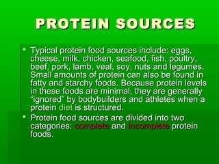 PROTEIN SOURCES
 Typical protein food sources include: eggs,
  cheese, milk, chicken, seafood, fish, poultry,
  beef, pork, lamb, veal, soy, nuts and legumes.
  Small amounts of protein can also be found in
  fatty and starchy foods. Because protein levels
  in these foods are minimal, they are generally
  “ignored” by bodybuilders and athletes when a
  protein diet is structured.
 Protein food sources are divided into two
  categories: complete and incomplete protein
  foods.
 