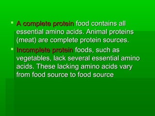 A complete protein food contains all
  essential amino acids. Animal proteins
  (meat) are complete protein sources.
 Incomplete protein foods, such as
  vegetables, lack several essential amino
  acids. These lacking amino acids vary
  from food source to food source
 