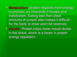 Metabolism. protein requires more energy
  to process, so inherently it boosts your
  metabolism. Eating less then ideal
  amounts of protein also makes it difficult
  for the body to draw upon fat reserves.
 Insulin. Protein helps lower insulin levels
  in the blood, which is a factor in proper
  energy regulation.
 