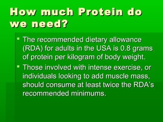 How much Protein do
we need?
 The recommended dietary allowance
  (RDA) for adults in the USA is 0.8 grams
  of protein per kilogram of body weight .
 Those involved with intense exercise, or
  individuals looking to add muscle mass,
  should consume at least twice the RDA’s
  recommended minimums.
 