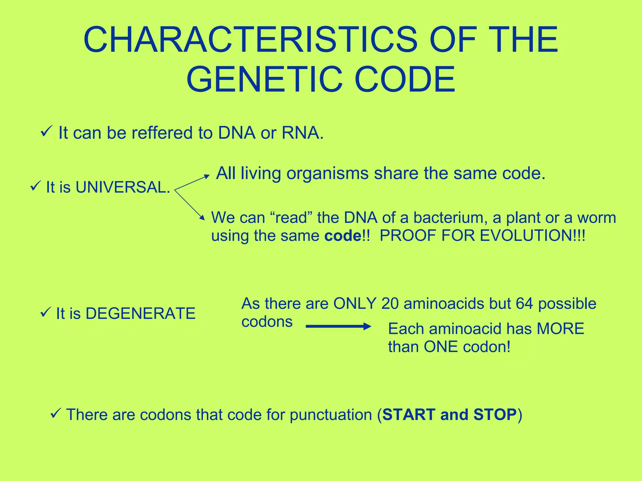 CHARACTERISTICS OF THE GENETIC CODE It can be reffered to DNA or RNA. It is UNIVERSAL.   All living organisms share the same code. We can “read” the DNA of a bacterium, a plant or a worm using the same  code !!  PROOF FOR EVOLUTION!!! It is DEGENERATE As there are ONLY 20 aminoacids but 64 possible codons Each aminoacid has MORE than ONE codon! There are codons that code for punctuation ( START and STOP ) 