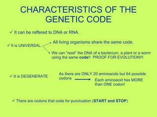 CHARACTERISTICS OF THE GENETIC CODE It can be reffered to DNA or RNA. It is UNIVERSAL.   All living organisms share the same code. We can “read” the DNA of a bacterium, a plant or a worm using the same  code !!  PROOF FOR EVOLUTION!!! It is DEGENERATE As there are ONLY 20 aminoacids but 64 possible codons Each aminoacid has MORE than ONE codon! There are codons that code for punctuation ( START and STOP ) 