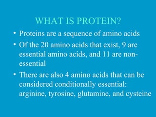 WHAT IS PROTEIN?
• Proteins are a sequence of amino acids
• Of the 20 amino acids that exist, 9 are
essential amino acids, and 11 are non-
essential
• There are also 4 amino acids that can be
considered conditionally essential:
arginine, tyrosine, glutamine, and cysteine
 