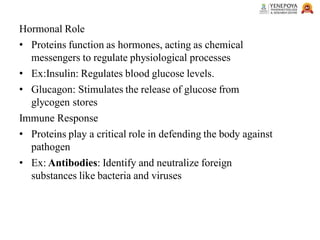 Hormonal Role
• Proteins function as hormones, acting as chemical
messengers to regulate physiological processes
• Ex:Insulin: Regulates blood glucose levels.
• Glucagon: Stimulates the release of glucose from
glycogen stores
Immune Response
• Proteins play a critical role in defending the body against
pathogen
• Ex: Antibodies: Identify and neutralize foreign
substances like bacteria and viruses
 
