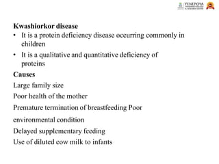 Kwashiorkor disease
• It is a protein deficiency disease occurring commonly in
children
• It is a qualitative and quantitative deficiency of
proteins
Causes
Large family size
Poor health of the mother
Premature termination of breastfeeding Poor
environmental condition
Delayed supplementary feeding
Use of diluted cow milk to infants
 