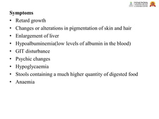 Symptoms
• Retard growth
• Changes or alterations in pigmentation of skin and hair
• Enlargement of liver
• Hypoalbuminemia(low levels of albumin in the blood)
• GIT disturbance
• Psychic changes
• Hypoglycaemia
• Stools containing a much higher quantity of digested food
• Anaemia
 