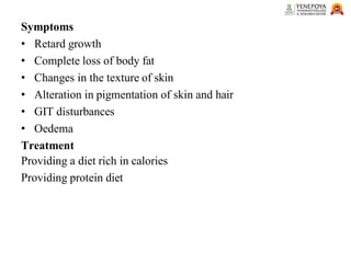 Symptoms
• Retard growth
• Complete loss of body fat
• Changes in the texture of skin
• Alteration in pigmentation of skin and hair
• GIT disturbances
• Oedema
Treatment
Providing a diet rich in calories
Providing protein diet
 