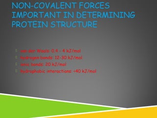 NON-COVALENT FORCES
IMPORTANT IN DETERMINING
PROTEIN STRUCTURE
 van der Waals: 0.4 - 4 kJ/mol
 hydrogen bonds: 12-30 kJ/mol
 ionic bonds: 20 kJ/mol
 hydrophobic interactions: <40 kJ/mol
 