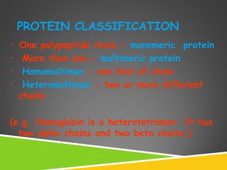PROTEIN CLASSIFICATION
• One polypeptide chain - monomeric protein
• More than one - multimeric protein
• Homomultimer - one kind of chain
• Heteromultimer - two or more different
chains
(e.g. Hemoglobin is a heterotetramer. It has
two alpha chains and two beta chains.)
 