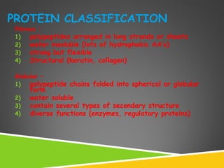 PROTEIN CLASSIFICATION
Fibrous –
1) polypeptides arranged in long strands or sheets
2) water insoluble (lots of hydrophobic AA’s)
3) strong but flexible
4) Structural (keratin, collagen)
Globular –
1) polypeptide chains folded into spherical or globular
form
2) water soluble
3) contain several types of secondary structure
4) diverse functions (enzymes, regulatory proteins)
 