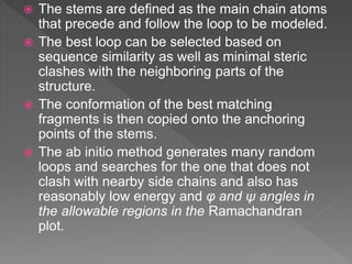  The stems are defined as the main chain atoms
that precede and follow the loop to be modeled.
 The best loop can be selected based on
sequence similarity as well as minimal steric
clashes with the neighboring parts of the
structure.
 The conformation of the best matching
fragments is then copied onto the anchoring
points of the stems.
 The ab initio method generates many random
loops and searches for the one that does not
clash with nearby side chains and also has
reasonably low energy and φ and ψ angles in
the allowable regions in the Ramachandran
plot.
 
