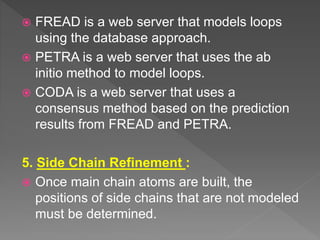  FREAD is a web server that models loops
using the database approach.
 PETRA is a web server that uses the ab
initio method to model loops.
 CODA is a web server that uses a
consensus method based on the prediction
results from FREAD and PETRA.
5. Side Chain Refinement :
 Once main chain atoms are built, the
positions of side chains that are not modeled
must be determined.
 