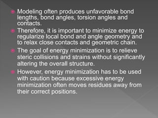 Modeling often produces unfavorable bond
lengths, bond angles, torsion angles and
contacts.
 Therefore, it is important to minimize energy to
regularize local bond and angle geometry and
to relax close contacts and geometric chain.
 The goal of energy minimization is to relieve
steric collisions and strains without significantly
altering the overall structure.
 However, energy minimization has to be used
with caution because excessive energy
minimization often moves residues away from
their correct positions.
 