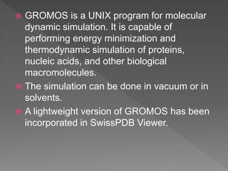  GROMOS is a UNIX program for molecular
dynamic simulation. It is capable of
performing energy minimization and
thermodynamic simulation of proteins,
nucleic acids, and other biological
macromolecules.
 The simulation can be done in vacuum or in
solvents.
 A lightweight version of GROMOS has been
incorporated in SwissPDB Viewer.
 