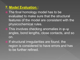 7. Model Evaluation :
 The final homology model has to be
evaluated to make sure that the structural
features of the model are consistent with the
physicochemical rules.
 This involves checking anomalies in φ–ψ
angles, bond lengths, close contacts, and so
on.
 If structural irregularities are found, the
region is considered to have errors and has
to be further refined.
 