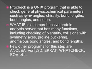  Procheck is a UNIX program that is able to
check general physicochemical parameters
such as φ–ψ angles, chirality, bond lengths,
bond angles, and so on.
 WHAT IF is a comprehensive protein
analysis server that has many functions,
including checking of planarity, collisions with
symmetry axes, proline puckering,
anomalous bond angles, and bond lengths.
 Few other programs for this step are
ANOLEA, Verify3D, ERRAT, WHATCHECK,
SOV etc.
 