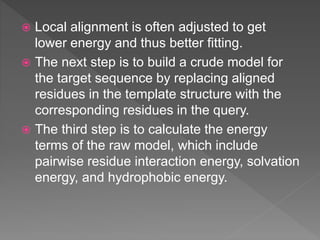  Local alignment is often adjusted to get
lower energy and thus better fitting.
 The next step is to build a crude model for
the target sequence by replacing aligned
residues in the template structure with the
corresponding residues in the query.
 The third step is to calculate the energy
terms of the raw model, which include
pairwise residue interaction energy, solvation
energy, and hydrophobic energy.
 