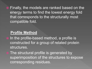  Finally, the models are ranked based on the
energy terms to find the lowest energy fold
that corresponds to the structurally most
compatible fold.
Profile Method
 In the profile-based method, a profile is
constructed for a group of related protein
structures.
 The structural profile is generated by
superimposition of the structures to expose
corresponding residues.
 