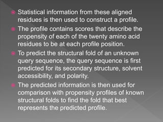  Statistical information from these aligned
residues is then used to construct a profile.
 The profile contains scores that describe the
propensity of each of the twenty amino acid
residues to be at each profile position.
 To predict the structural fold of an unknown
query sequence, the query sequence is first
predicted for its secondary structure, solvent
accessibility, and polarity.
 The predicted information is then used for
comparison with propensity profiles of known
structural folds to find the fold that best
represents the predicted profile.
 
