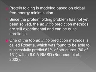  Protein folding is modeled based on global
free-energy minimization.
 Since the protein folding problem has not yet
been solved, the ab initio prediction methods
are still experimental and can be quite
unreliable.
 One of the top ab initio prediction methods is
called Rosetta, which was found to be able to
successfully predict 61% of structures (80 of
131) within 6.0 Å RMSD (Bonneau et al.,
2002).
 