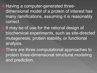  Having a computer-generated three-
dimensional model of a protein of interest has
many ramifications, assuming it is reasonably
correct.
 It may be of use for the rational design of
biochemical experiments, such as site-directed
mutagenesis, protein stability, or functional
analysis.
 There are three computational approaches to
protein three-dimensional structural modeling
and prediction.
 