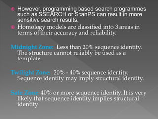  However, programming based search programmes
such as SSEARCH or ScanPS can result in more
sensitive search results.
 Homology models are classified into 3 areas in
terms of their accuracy and reliability.
Midnight Zone: Less than 20% sequence identity.
The structure cannot reliably be used as a
template.
Twilight Zone: 20% - 40% sequence identity.
Sequence identity may imply structural identity.
Safe Zone: 40% or more sequence identity. It is very
likely that sequence identity implies structural
identity
 