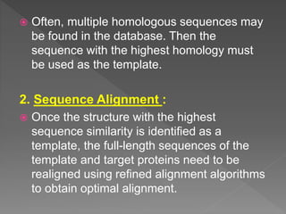  Often, multiple homologous sequences may
be found in the database. Then the
sequence with the highest homology must
be used as the template.
2. Sequence Alignment :
 Once the structure with the highest
sequence similarity is identified as a
template, the full-length sequences of the
template and target proteins need to be
realigned using refined alignment algorithms
to obtain optimal alignment.
 