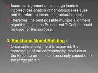  Incorrect alignment at this stage leads to
incorrect designation of homologous residues
and therefore to incorrect structural models.
 Therefore, the best possible multiple alignment
algorithms, such as Praline and T-Coffee should
be used for this purpose.
3. Backbone Model Building :
 Once optimal alignment is achieved, the
coordinates of the corresponding residues of
the template proteins can be simply copied onto
the target protein.
 